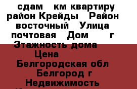   сдам 1-км квартиру район Крейды › Район ­ восточный › Улица ­ почтовая › Дом ­ 62 г › Этажность дома ­ 5 › Цена ­ 10 000 - Белгородская обл., Белгород г. Недвижимость » Квартиры аренда   . Белгородская обл.